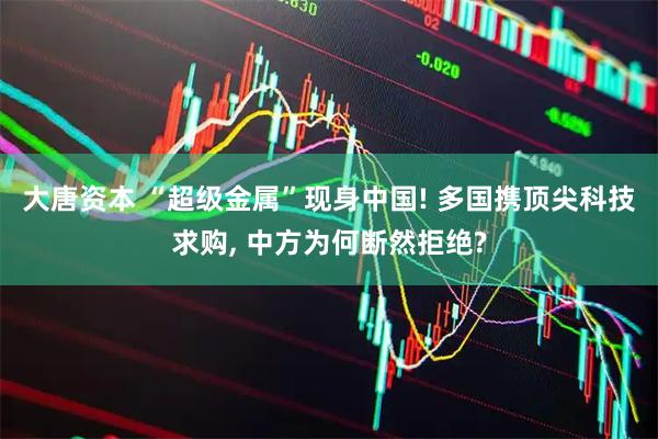大唐资本 “超级金属”现身中国! 多国携顶尖科技求购, 中方为何断然拒绝?