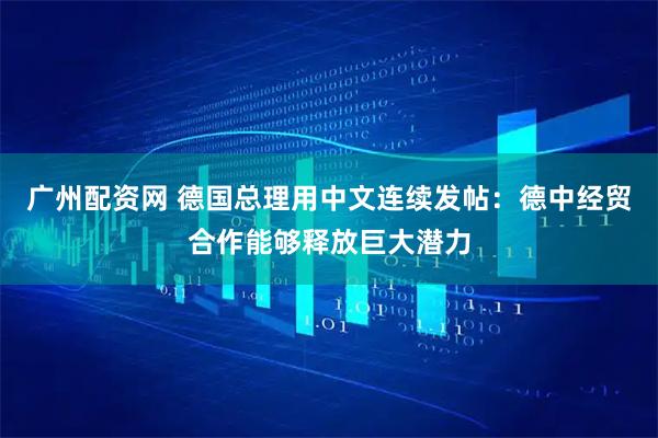 广州配资网 德国总理用中文连续发帖：德中经贸合作能够释放巨大潜力