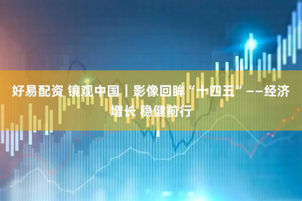 好易配资 镜观中国｜影像回眸“十四五”——经济增长 稳健前行