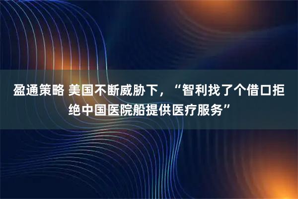 盈通策略 美国不断威胁下，“智利找了个借口拒绝中国医院船提供医疗服务”