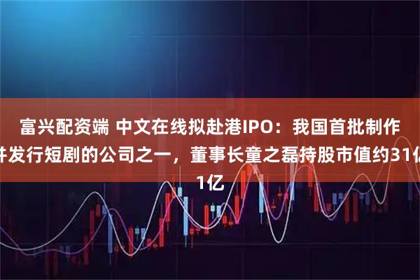 富兴配资端 中文在线拟赴港IPO：我国首批制作并发行短剧的公司之一，董事长童之磊持股市值约31亿