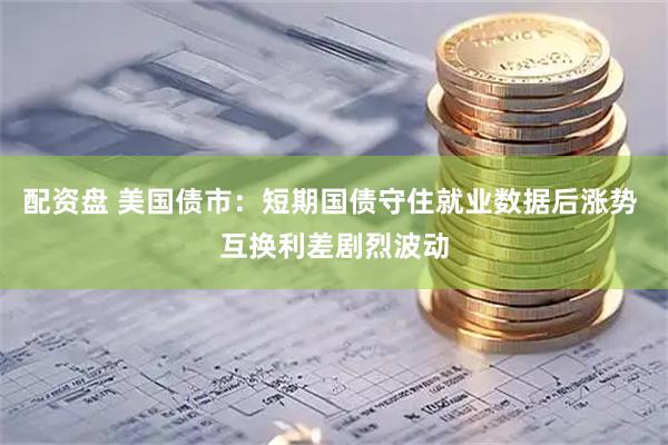 配资盘 美国债市：短期国债守住就业数据后涨势 互换利差剧烈波动