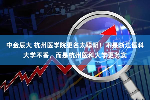 中金辰大 杭州医学院更名太聪明！不是浙江医科大学不香，而是杭州医科大学更务实