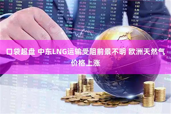 口袋超盘 中东LNG运输受阻前景不明 欧洲天然气价格上涨