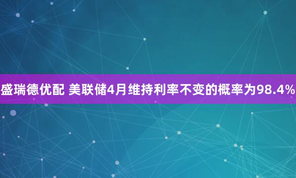 盛瑞德优配 美联储4月维持利率不变的概率为98.4%