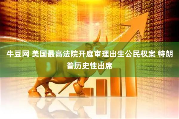 牛豆网 美国最高法院开庭审理出生公民权案 特朗普历史性出席