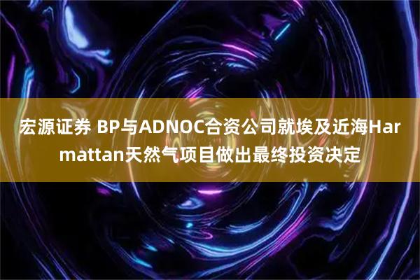 宏源证券 BP与ADNOC合资公司就埃及近海Harmattan天然气项目做出最终投资决定