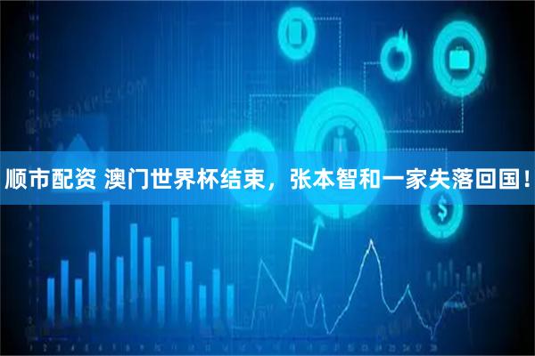 顺市配资 澳门世界杯结束，张本智和一家失落回国！