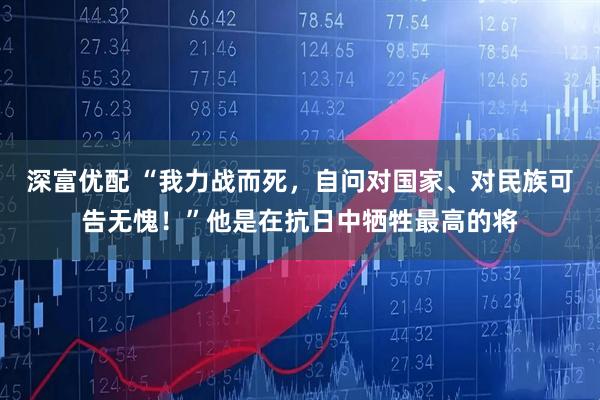 深富优配 “我力战而死，自问对国家、对民族可告无愧！”他是在抗日中牺牲最高的将