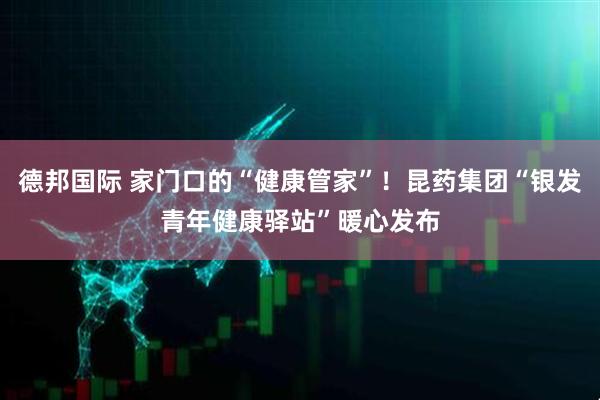 德邦国际 家门口的“健康管家”！昆药集团“银发青年健康驿站”暖心发布