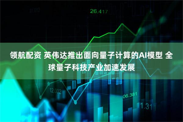 领航配资 英伟达推出面向量子计算的AI模型 全球量子科技产业加速发展