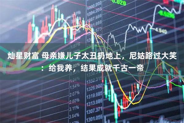 灿星财富 母亲嫌儿子太丑扔地上，尼姑路过大笑：给我养，结果成就千古一帝