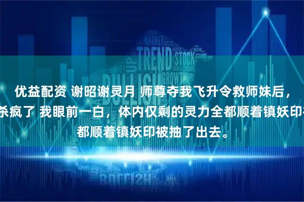 优益配资 谢昭谢灵月 师尊夺我飞升令救师妹后，我在全宗门杀疯了 我眼前一白，体内仅剩的灵力全都顺着镇妖印被抽了出去。