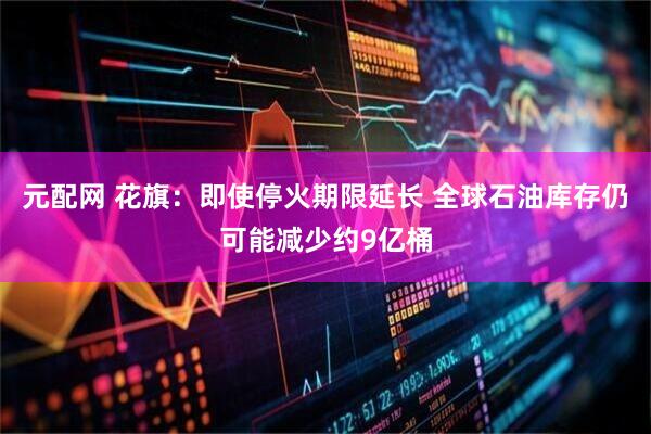 元配网 花旗：即使停火期限延长 全球石油库存仍可能减少约9亿桶
