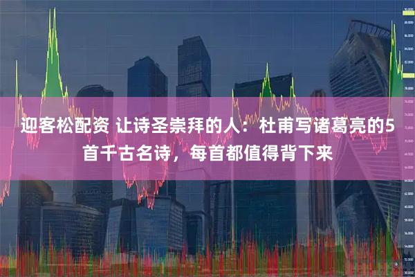迎客松配资 让诗圣崇拜的人：杜甫写诸葛亮的5首千古名诗，每首都值得背下来