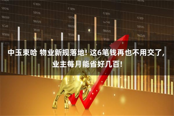 中玉束哈 物业新规落地! 这6笔钱再也不用交了, 业主每月能省好几百!