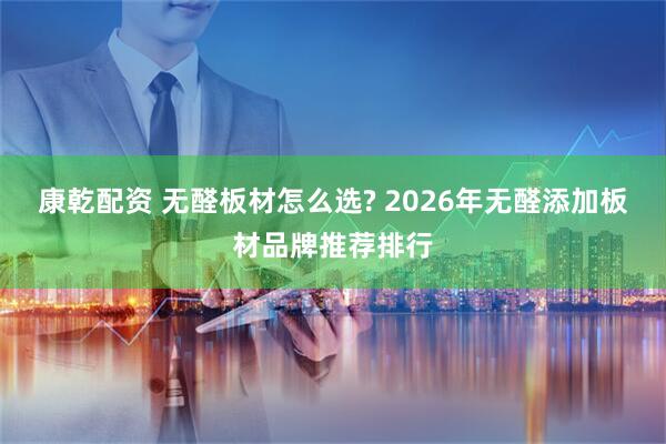 康乾配资 无醛板材怎么选? 2026年无醛添加板材品牌推荐排行