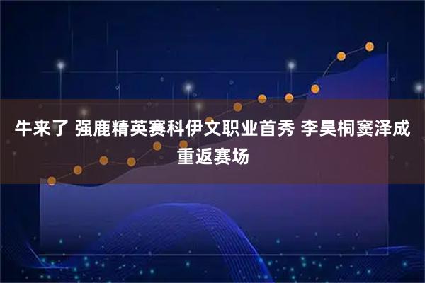 牛来了 强鹿精英赛科伊文职业首秀 李昊桐窦泽成重返赛场