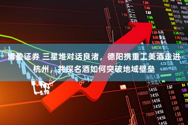博盈证券 三星堆对话良渚，德阳携重工美酒走进杭州，共探名酒如何突破地域壁垒