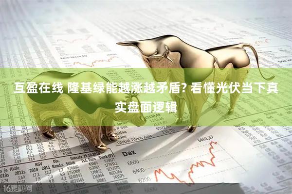 互盈在线 隆基绿能越涨越矛盾? 看懂光伏当下真实盘面逻辑