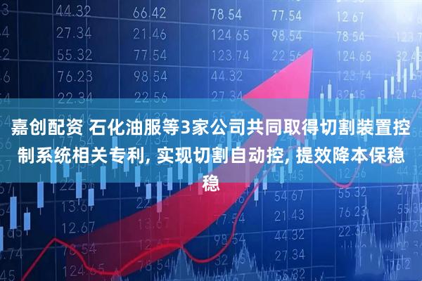 嘉创配资 石化油服等3家公司共同取得切割装置控制系统相关专利, 实现切割自动控, 提效降本保稳