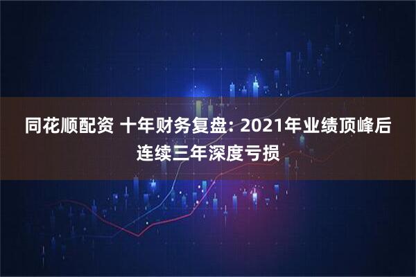 同花顺配资 十年财务复盘: 2021年业绩顶峰后连续三年深度亏损