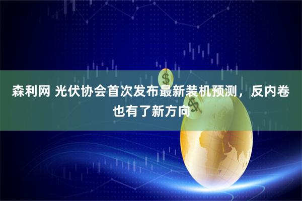 森利网 光伏协会首次发布最新装机预测，反内卷也有了新方向