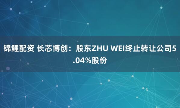 锦鲤配资 长芯博创：股东ZHU WEI终止转让公司5.04%股份