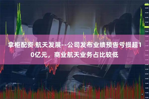拿柜配资 航天发展--公司发布业绩预告亏损超10亿元，商业航天业务占比较低