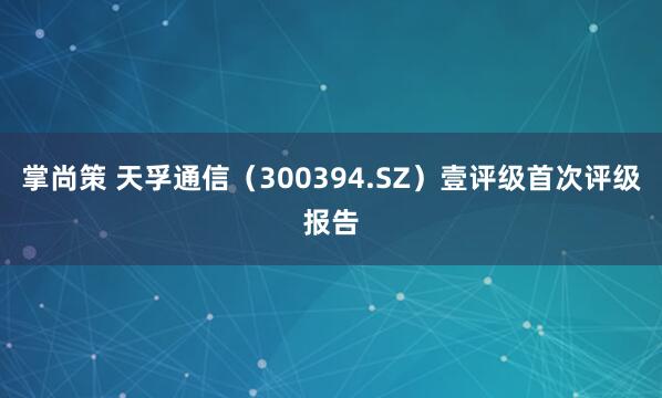 掌尚策 天孚通信（300394.SZ）壹评级首次评级报告
