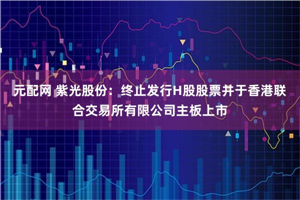 元配网 紫光股份：终止发行H股股票并于香港联合交易所有限公司主板上市