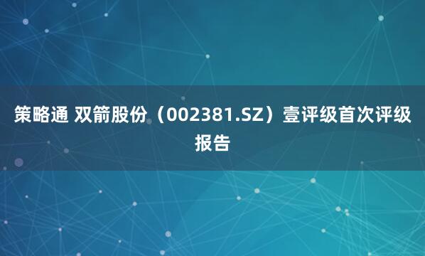 策略通 双箭股份（002381.SZ）壹评级首次评级报告