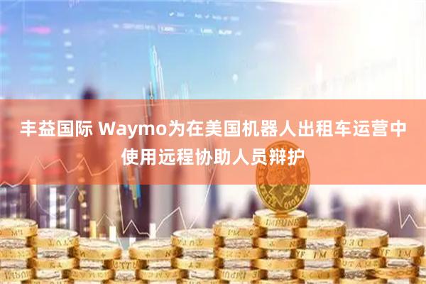 丰益国际 Waymo为在美国机器人出租车运营中使用远程协助人员辩护