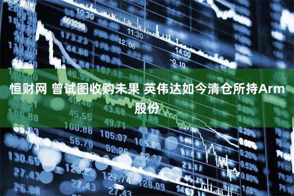 恒财网 曾试图收购未果 英伟达如今清仓所持Arm股份
