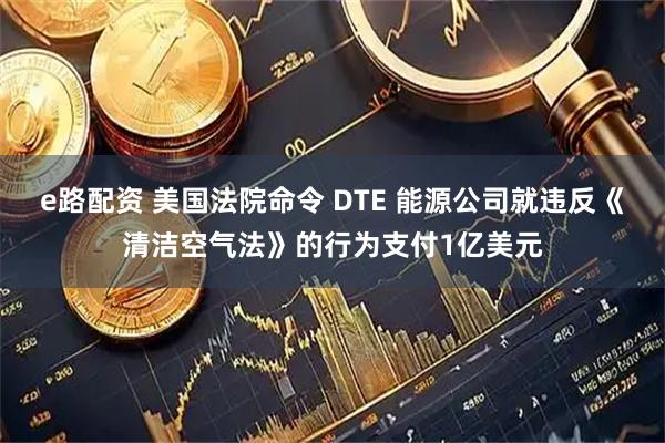 e路配资 美国法院命令 DTE 能源公司就违反《清洁空气法》的行为支付1亿美元