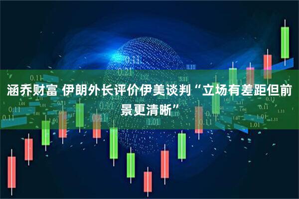 涵乔财富 伊朗外长评价伊美谈判“立场有差距但前景更清晰”