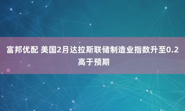 富邦优配 美国2月达拉斯联储制造业指数升至0.2 高于预期