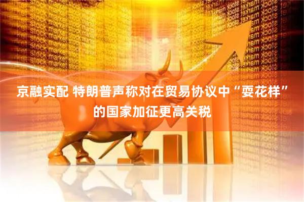 京融实配 特朗普声称对在贸易协议中“耍花样”的国家加征更高关税