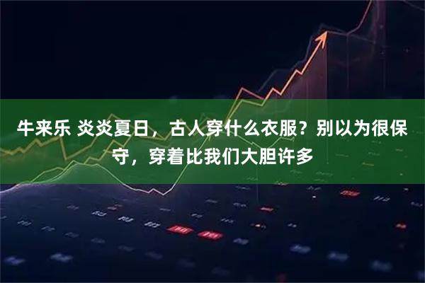 牛来乐 炎炎夏日，古人穿什么衣服？别以为很保守，穿着比我们大胆许多