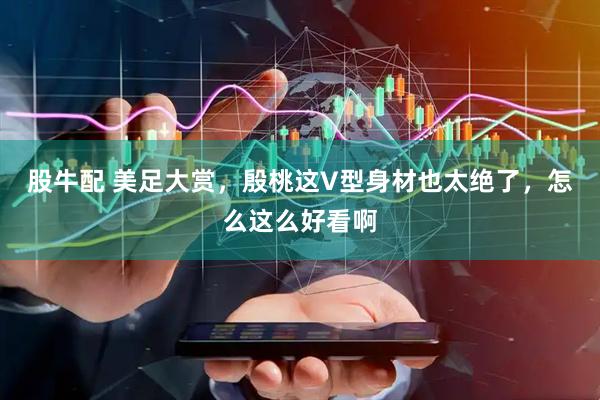 股牛配 美足大赏，殷桃这V型身材也太绝了，怎么这么好看啊