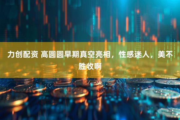 力创配资 高圆圆早期真空亮相，性感迷人，美不胜收啊