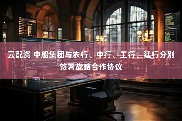 云配资 中船集团与农行、中行、工行、建行分别签署战略合作协议