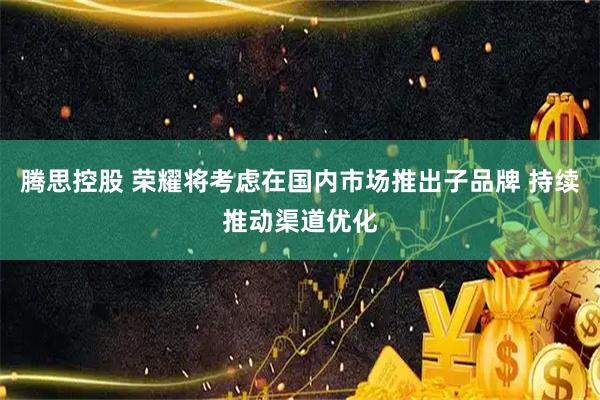 腾思控股 荣耀将考虑在国内市场推出子品牌 持续推动渠道优化