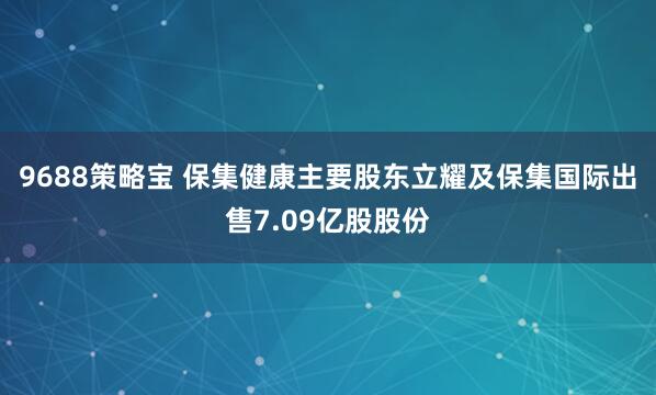9688策略宝 保集健康主要股东立耀及保集国际出售7.09亿股股份
