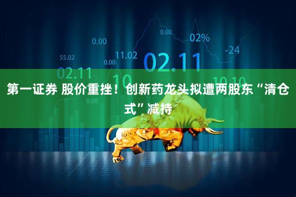 第一证券 股价重挫！创新药龙头拟遭两股东“清仓式”减持
