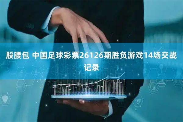 股腰包 中国足球彩票26126期胜负游戏14场交战记录