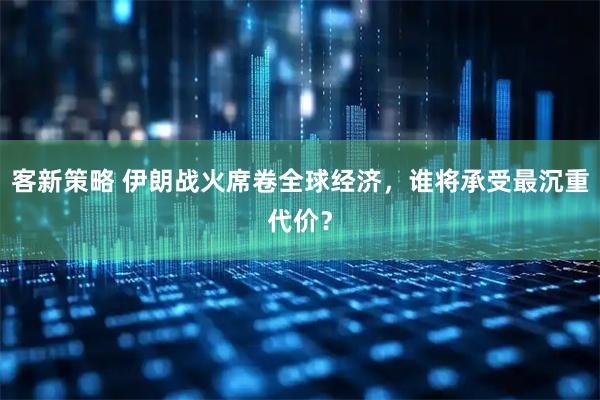 客新策略 伊朗战火席卷全球经济，谁将承受最沉重代价？