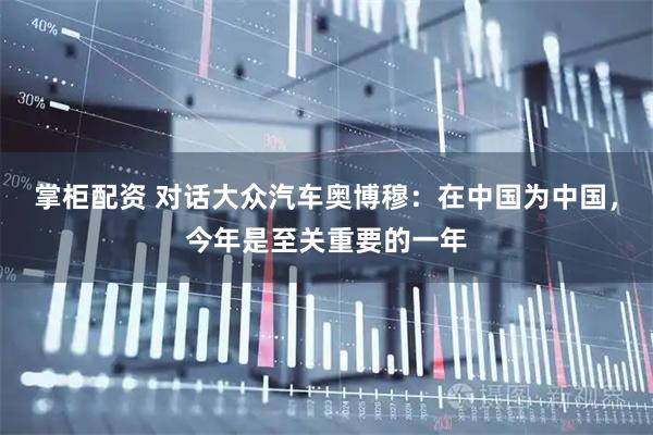 掌柜配资 对话大众汽车奥博穆：在中国为中国，今年是至关重要的一年