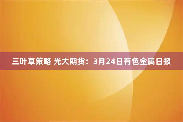 三叶草策略 光大期货:3月24日有色金属日报