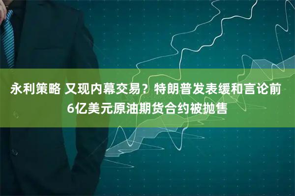 永利策略 又现内幕交易?特朗普发表缓和言论前 6亿美元原油期货合约被抛售